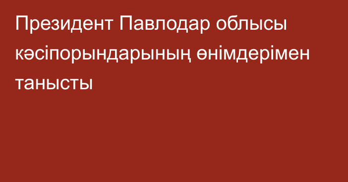 Президент Павлодар облысы кәсіпорындарының өнімдерімен танысты