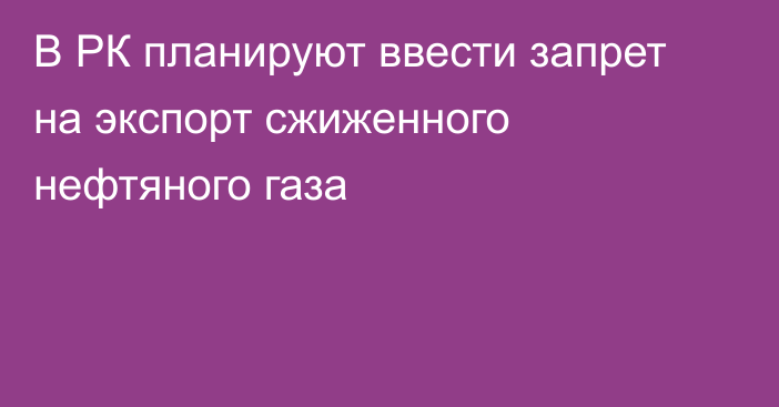 В РК планируют ввести запрет на экспорт сжиженного нефтяного газа