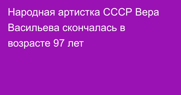 Народная артистка СССР Вера Васильева скончалась в возрасте 97 лет