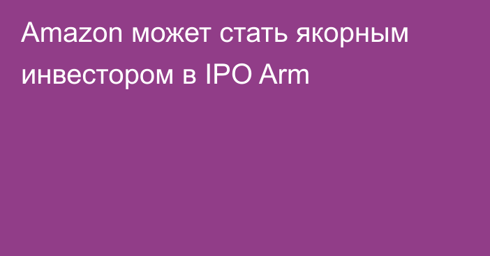 Amazon может стать якорным инвестором в IPO Arm