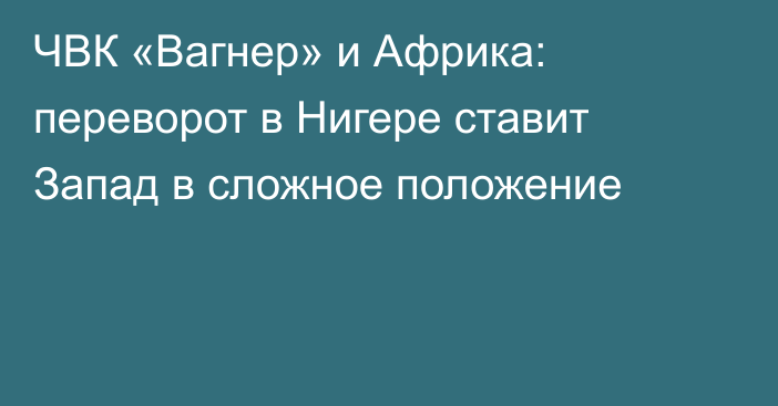 ЧВК «Вагнер» и Африка: переворот в Нигере ставит Запад в сложное положение