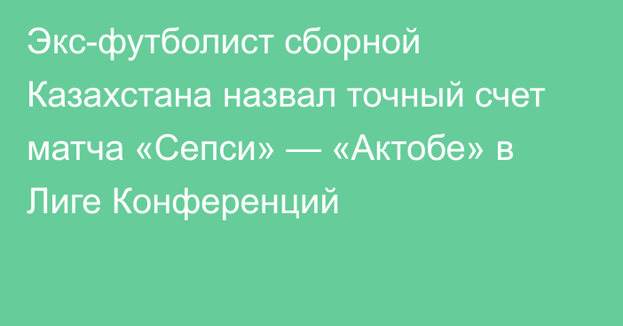 Экс-футболист сборной Казахстана назвал точный счет матча «Сепси» — «Актобе» в Лиге Конференций