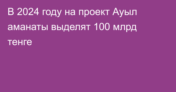 В 2024 году на проект Ауыл аманаты выделят 100 млрд тенге