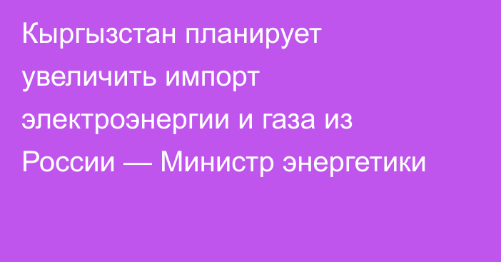 Кыргызстан планирует увеличить импорт электроэнергии и газа из России — Министр энергетики