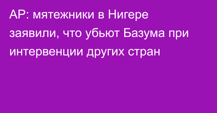 AP: мятежники в Нигере заявили, что убьют Базума при интервенции других стран