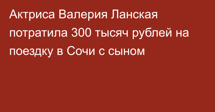 Актриса Валерия Ланская потратила 300 тысяч рублей на поездку в Сочи с сыном