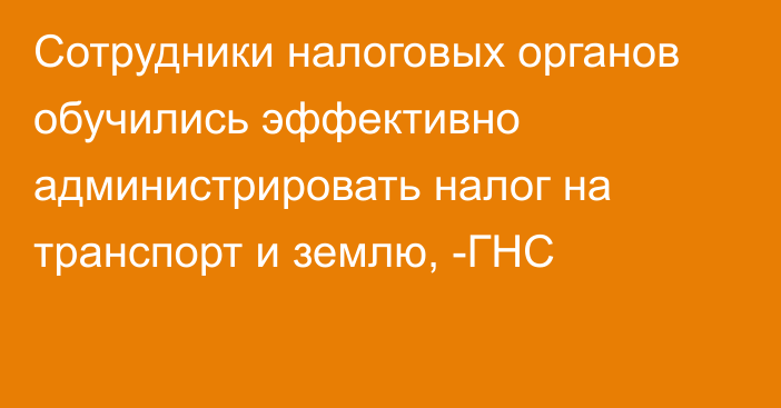 Сотрудники налоговых органов обучились эффективно администрировать налог на транспорт и землю, -ГНС