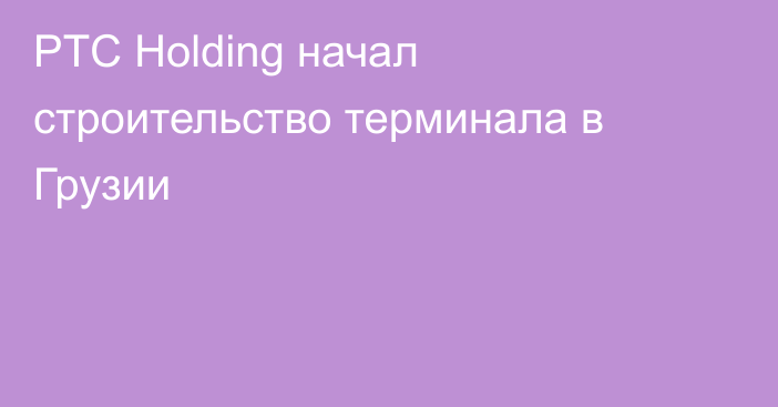 PTC Holding начал строительство терминала в Грузии