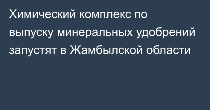 Химический комплекс по выпуску минеральных удобрений запустят в Жамбылской области