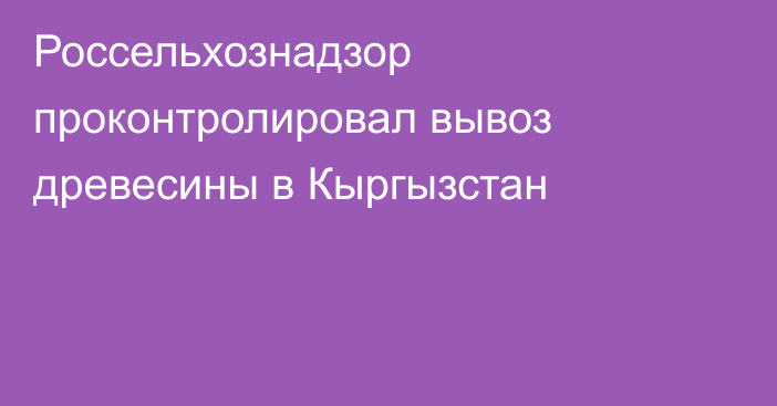 Россельхознадзор проконтролировал вывоз древесины в Кыргызстан