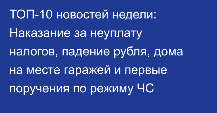 ТОП-10 новостей недели: Наказание за неуплату налогов, падение рубля, дома на месте гаражей и первые поручения по режиму ЧС