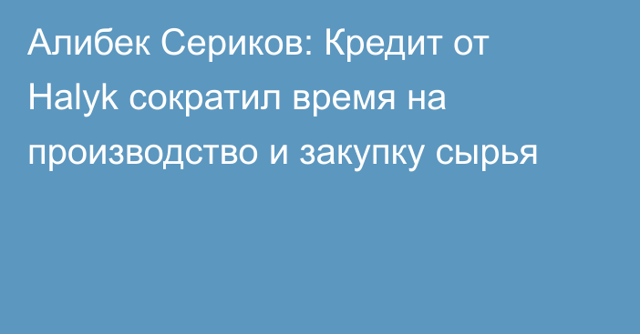 Алибек Сериков: Кредит от Halyk сократил время на производство и закупку сырья