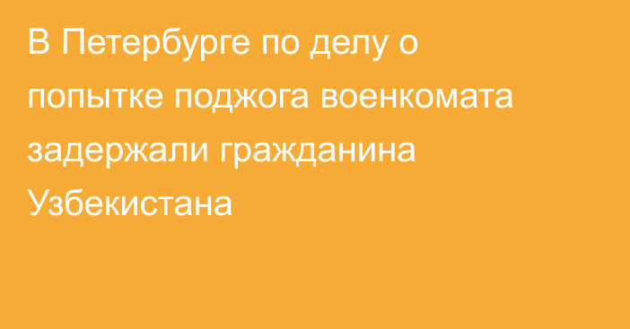 В Петербурге по делу о попытке поджога военкомата задержали гражданина Узбекистана