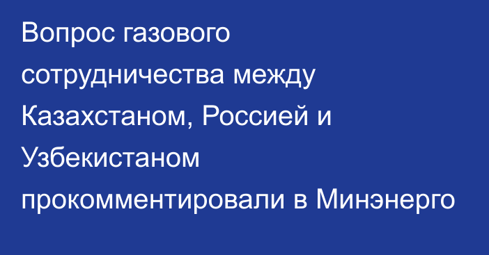 Вопрос газового сотрудничества между Казахстаном, Россией и Узбекистаном прокомментировали в Минэнерго