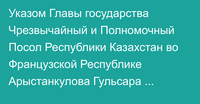 Указом Главы государства Чрезвычайный и Полномочный Посол Республики Казахстан во Французской Республике Арыстанкулова Гульсара Мереевна освобождена от должности Постоянного представителя Республики Казахстан при Организации Объединенных Наций по вопросам образования, науки и культуры