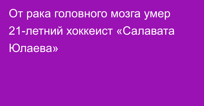 От рака головного мозга умер 21-летний хоккеист «Салавата Юлаева»