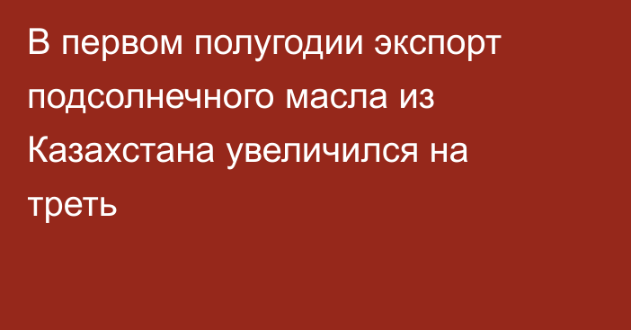 В первом полугодии экспорт подсолнечного масла из Казахстана увеличился на треть