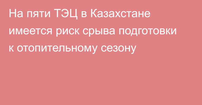 На пяти ТЭЦ в Казахстане имеется риск срыва подготовки к отопительному сезону