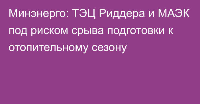 Минэнерго: ТЭЦ Риддера и МАЭК под риском срыва подготовки к отопительному сезону