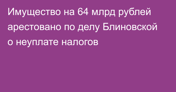 Имущество на 64 млрд рублей арестовано по делу Блиновской о неуплате налогов