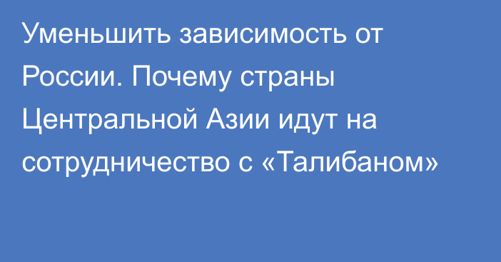 Уменьшить зависимость от России. Почему страны Центральной Азии идут на сотрудничество с «Талибаном»