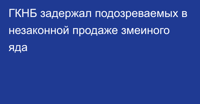 ГКНБ задержал подозреваемых в незаконной продаже змеиного яда