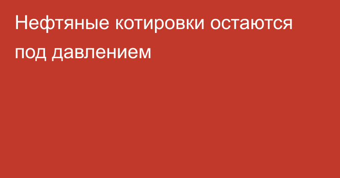 Нефтяные котировки остаются под давлением