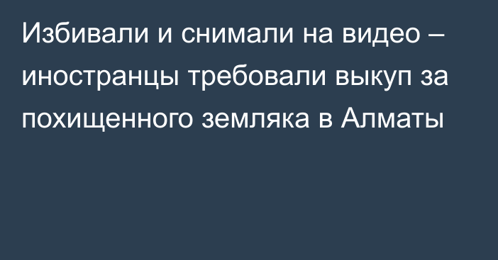 Избивали и снимали на видео – иностранцы требовали выкуп за похищенного земляка в Алматы