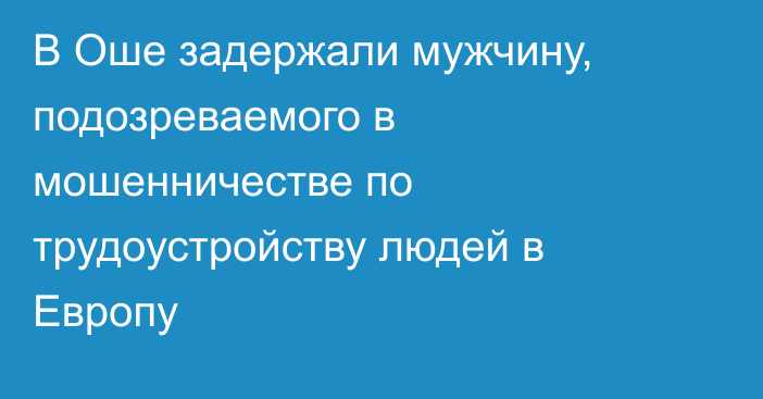 В Оше задержали мужчину, подозреваемого в мошенничестве по трудоустройству людей в Европу