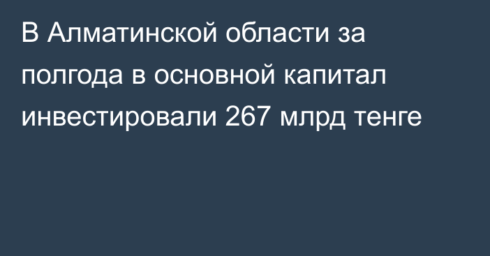 В Алматинской области за полгода в основной капитал инвестировали 267 млрд тенге