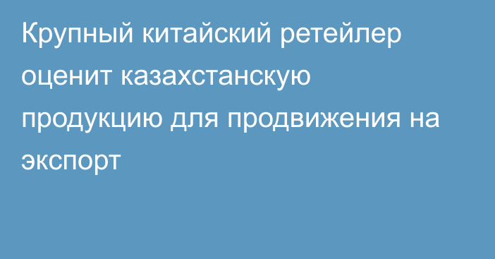 Крупный китайский ретейлер оценит казахстанскую продукцию для продвижения на экспорт