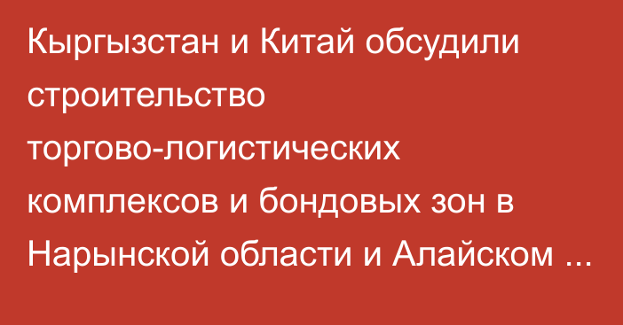 Кыргызстан и Китай обсудили строительство торгово-логистических комплексов и бондовых зон в Нарынской области и Алайском районе