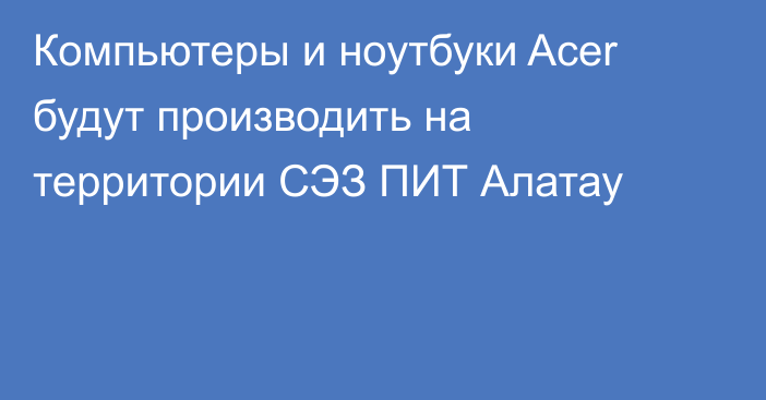 Компьютеры и ноутбуки Acer будут производить на территории СЭЗ ПИТ Алатау