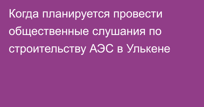 Когда планируется провести общественные слушания по строительству АЭС в Улькене