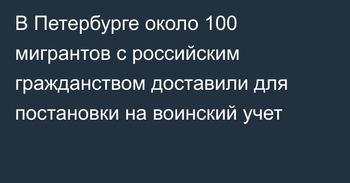 В Петербурге около 100 мигрантов с российским гражданством доставили для постановки на воинский учет