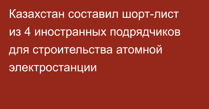 Казахстан составил шорт-лист из 4 иностранных подрядчиков для строительства атомной электростанции