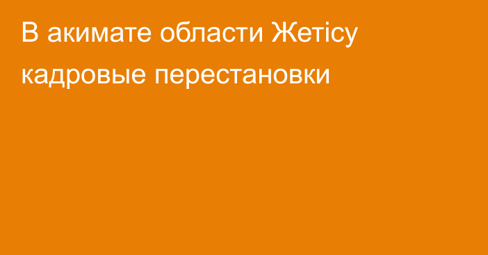 В акимате области Жетісу кадровые перестановки