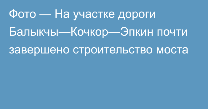 Фото — На участке дороги  Балыкчы—Кочкор—Эпкин почти завершено строительство моста