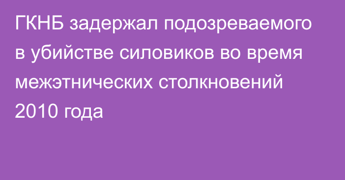 ГКНБ задержал подозреваемого в убийстве силовиков во время межэтнических столкновений 2010 года