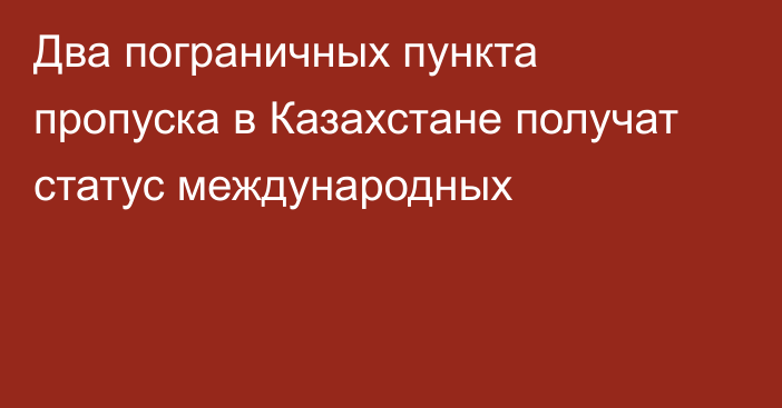 Два пограничных пункта пропуска в Казахстане получат статус международных