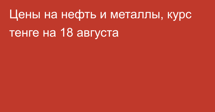 Цены на нефть и металлы, курс тенге на 18 августа