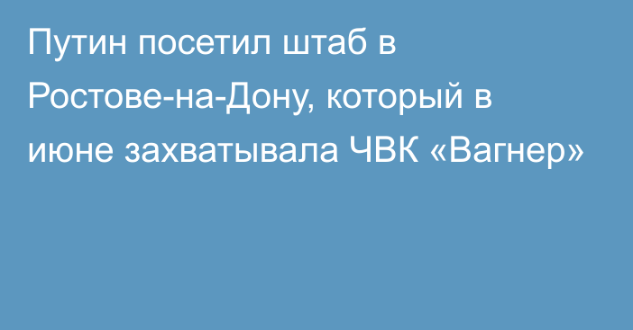 Путин посетил штаб в Ростове-на-Дону, который в июне захватывала ЧВК «Вагнер»