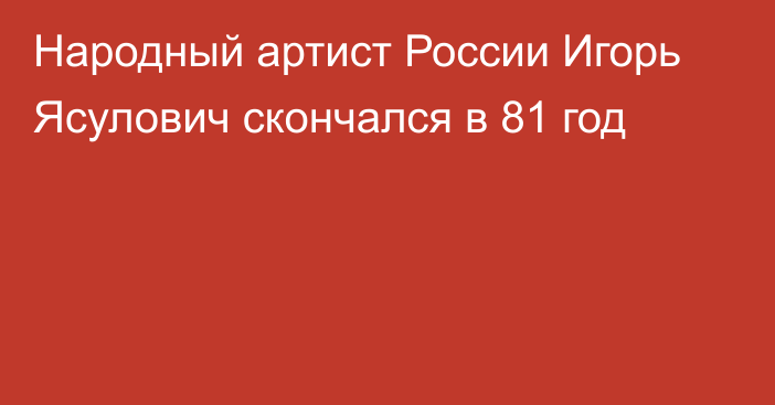 Народный артист России Игорь Ясулович скончался в 81 год