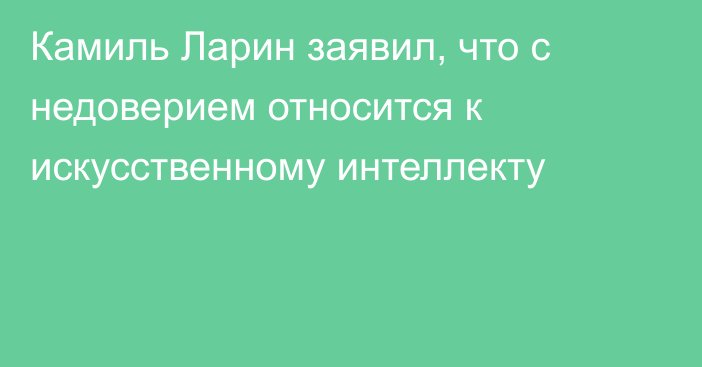 Камиль Ларин заявил, что с недоверием относится к искусственному интеллекту