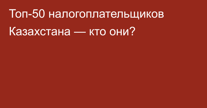 Топ-50 налогоплательщиков Казахстана — кто они?