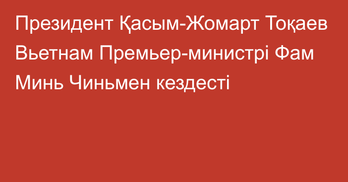 Президент Қасым-Жомарт Тоқаев Вьетнам Премьер-министрі Фам Минь Чиньмен кездесті