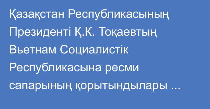 Қазақстан Республикасының Президенті Қ.К. Тоқаевтың Вьетнам Социалистік Республикасына ресми сапарының  қорытындылары туралы  бірлескен коммюнике