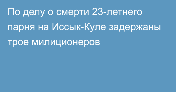 По делу о смерти 23-летнего парня на Иссык-Куле задержаны трое милиционеров