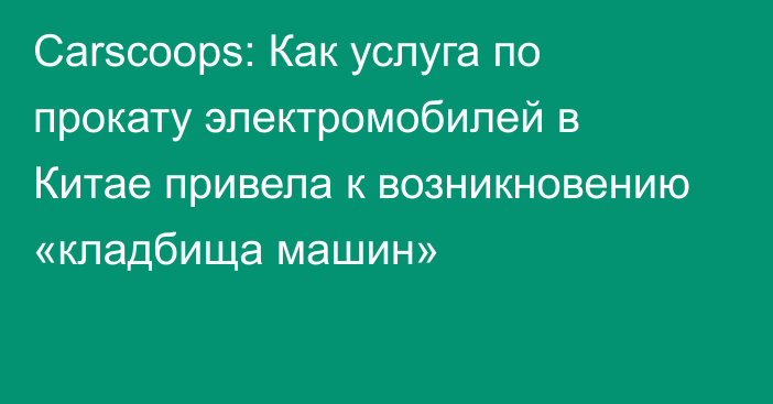 Сarscoops: Как услуга по прокату электромобилей в Китае привела к возникновению «кладбища машин»