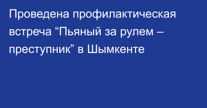 Проведена профилактическая встреча “Пьяный за рулем – преступник” в Шымкенте